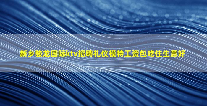 新乡骏龙国际ktv招聘礼仪模特工资包吃住生意好